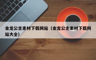 周口金龙公主素材下载网站（金龙公主素材下载网站大全）