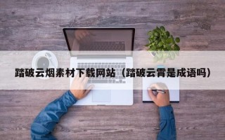 周口踏破云烟素材下载网站（踏破云霄是成语吗）