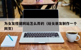 周口为女友搭建网站怎么弄的（给女朋友制作一个网页）